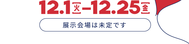 12.1火 - 12.25金 展示会場は未定です