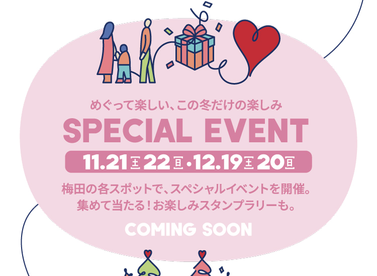 SPECIAL EVENT 11.21[土] 22[日]・12.19[土] 20[日] めぐって楽しい、この冬だけの楽しみ 梅田の各スポットで、スペシャルイベントを開催。集めて当たる！お楽しみスタンプラリーも。 COMING SOON