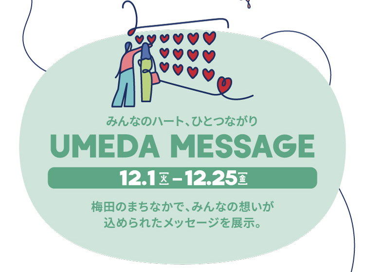 UMEDA MESSAGE 12.1[火] - 12.25[金] みんなのハート、ひとつながり 梅田のまちなかで、みんなの想いが込められたメッセージを展示。