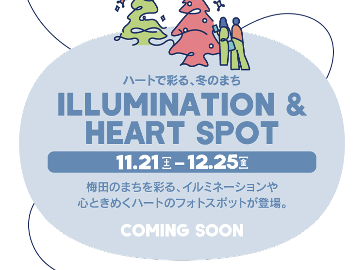 ILLUMINATION & HEART SPOT 11.21[土] - 12.25[金] ハートで彩る、冬のまち 梅田のまちを彩る、イルミネーションや心ときめくハートのフォトスポットが登場。 COMING SOON